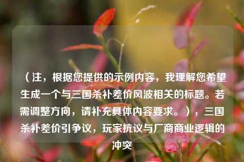 （注，根据您提供的示例内容，我理解您希望生成一个与三国杀补差价风波相关的标题。若需调整方向，请补充具体内容要求。），三国杀补差价引争议，玩家抗议与厂商商业逻辑的冲突