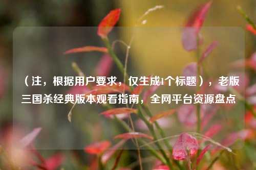 （注，根据用户要求，仅生成1个标题），老版三国杀经典版本观看指南，全网平台资源盘点