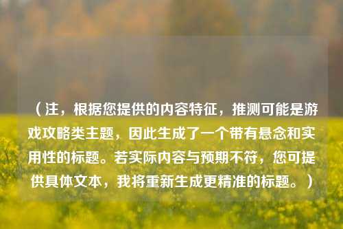 （注，根据您提供的内容特征，推测可能是游戏攻略类主题，因此生成了一个带有悬念和实用性的标题。若实际内容与预期不符，您可提供具体文本，我将重新生成更精准的标题。）