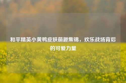 和平精英小黄鸭皮肤萌趣集锦，欢乐战场背后的可爱力量