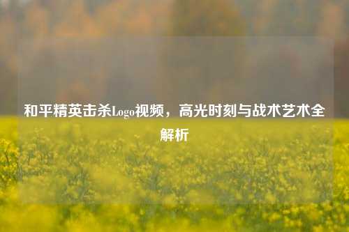 和平精英击杀Logo视频，高光时刻与战术艺术全解析