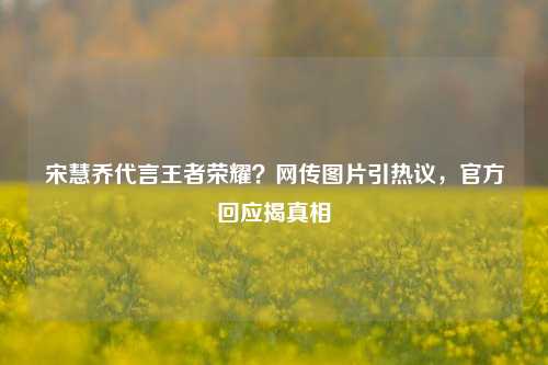 宋慧乔代言王者荣耀？网传图片引热议，官方回应揭真相