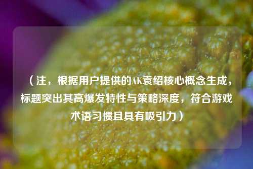 （注，根据用户提供的AK袁绍核心概念生成，标题突出其高爆发特性与策略深度，符合游戏术语习惯且具有吸引力）