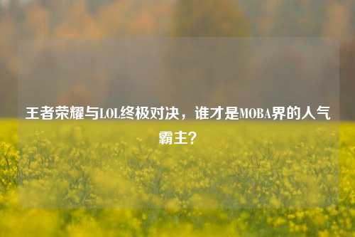 王者荣耀与LOL终极对决，谁才是MOBA界的人气霸主？