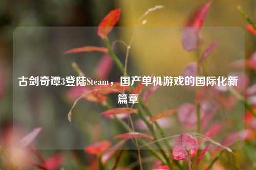 古剑奇谭3登陆Steam,国产单机游戏的国际化新篇章