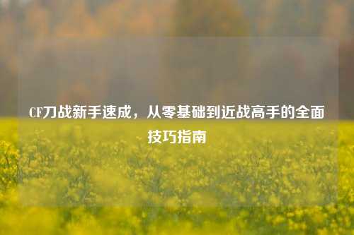 CF刀战新手速成，从零基础到近战高手的全面技巧指南