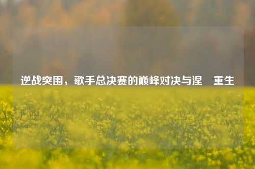逆战突围，歌手总决赛的巅峰对决与涅槃重生