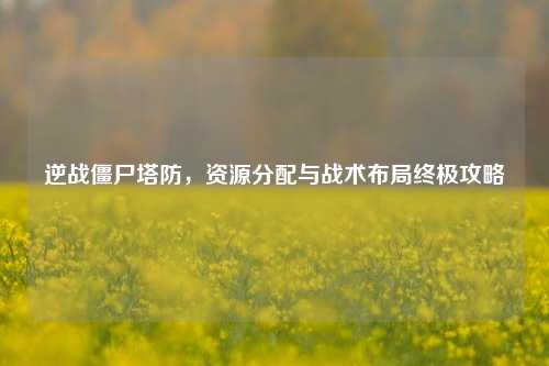 逆战僵尸塔防，资源分配与战术布局终极攻略