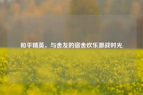 和平精英,与舍友的宿舍欢乐激战时光