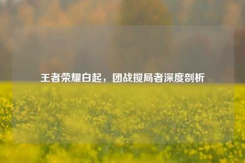 王者荣耀白起,团战搅局者深度剖析
