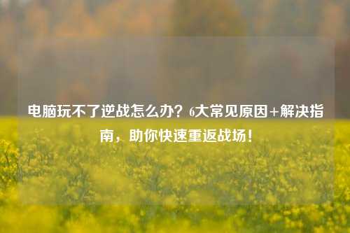 电脑玩不了逆战怎么办?6大常见原因+解决指南,助你快速重返战场!