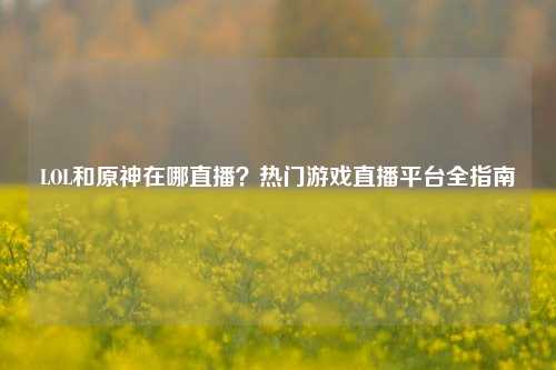 LOL和原神在哪直播?热门游戏直播平台全指南