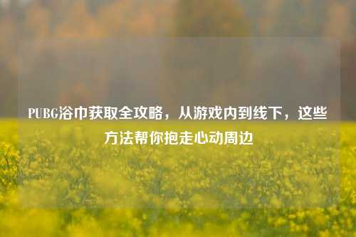 PUBG浴巾获取全攻略,从游戏内到线下,这些 *** 帮你抱走心动周边