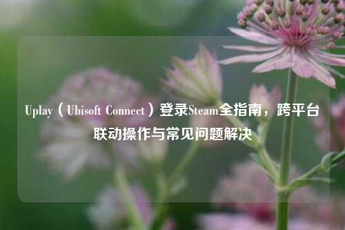 Uplay（Ubisoft Connect）登录Steam全指南，跨平台联动操作与常见问题解决