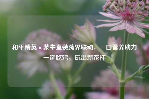 和平精英×蒙牛直装跨界联动,一口营养助力一键吃鸡,玩出新花样
