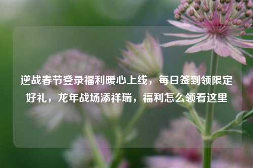 逆战春节登录福利暖心上线，每日签到领限定好礼，龙年战场添祥瑞，福利怎么领看这里