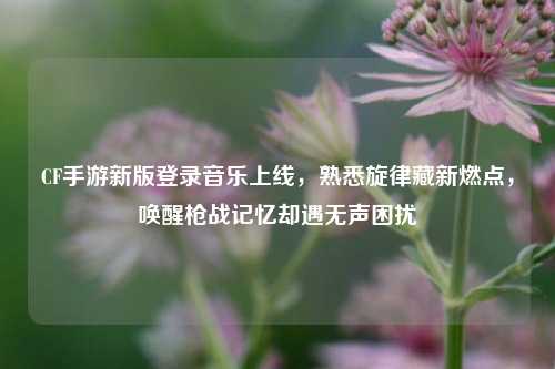 CF手游新版登录音乐上线，熟悉旋律藏新燃点，唤醒枪战记忆却遇无声困扰