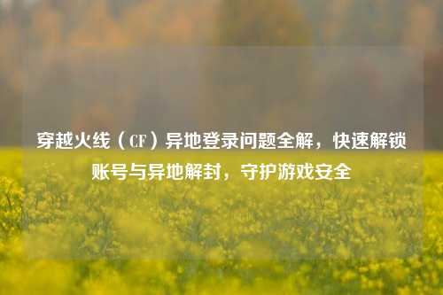 穿越火线（CF）异地登录问题全解，快速解锁账号与异地解封，守护游戏安全