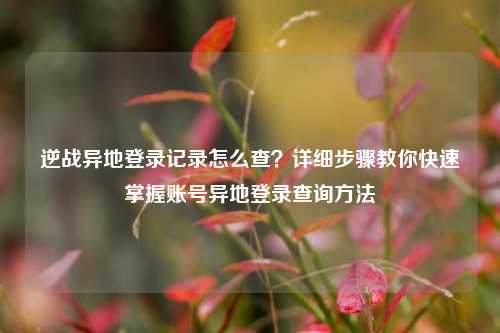 逆战异地登录记录怎么查？详细步骤教你快速掌握账号异地登录查询 *** 